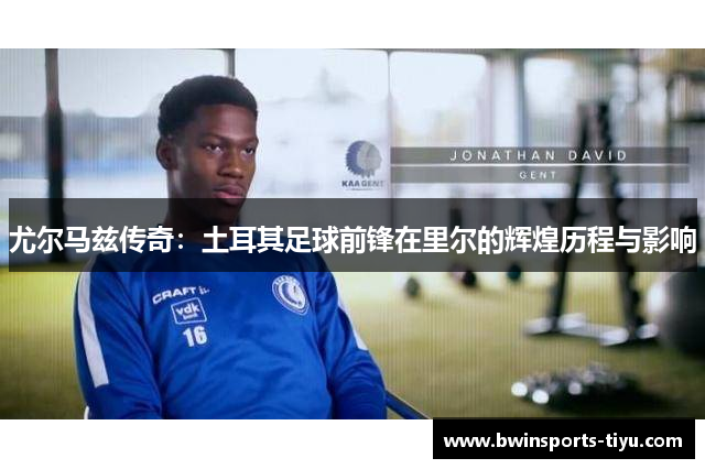 尤尔马兹传奇：土耳其足球前锋在里尔的辉煌历程与影响