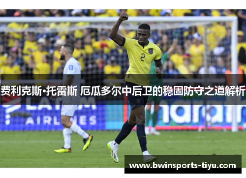 费利克斯·托雷斯 厄瓜多尔中后卫的稳固防守之道解析
