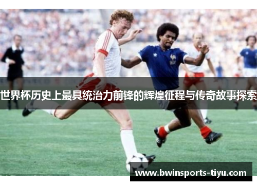 世界杯历史上最具统治力前锋的辉煌征程与传奇故事探索