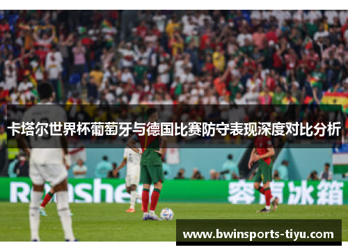卡塔尔世界杯葡萄牙与德国比赛防守表现深度对比分析