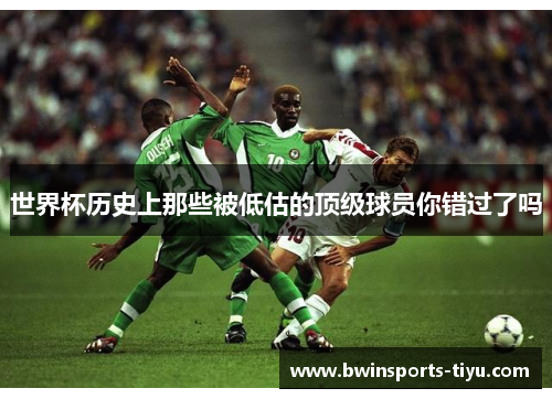 世界杯历史上那些被低估的顶级球员你错过了吗