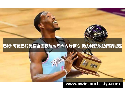 巴姆·阿德巴约凭借全面技能成热火内线核心 助力球队攻防两端崛起