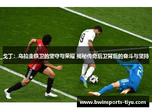 戈丁：乌拉圭铁卫的坚守与荣耀 揭秘传奇后卫背后的奋斗与坚持