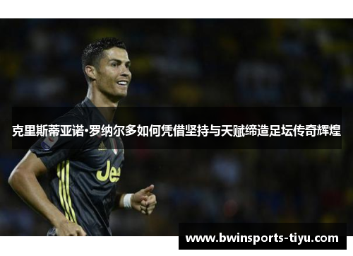 克里斯蒂亚诺·罗纳尔多如何凭借坚持与天赋缔造足坛传奇辉煌