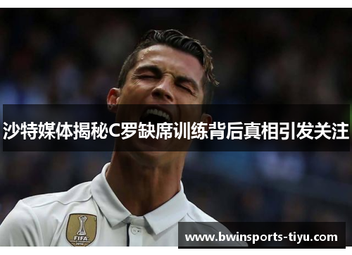 沙特媒体揭秘C罗缺席训练背后真相引发关注