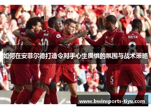 如何在安菲尔德打造令对手心生畏惧的氛围与战术策略