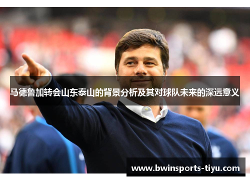 马德鲁加转会山东泰山的背景分析及其对球队未来的深远意义